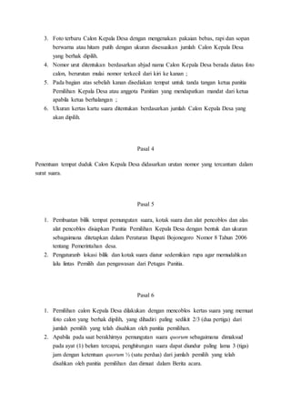 3. Foto terbaru Calon Kepala Desa dengan mengenakan pakaian bebas, rapi dan sopan
berwarna atau hitam putih dengan ukuran disesuaikan jumlah Calon Kepala Desa
yang berhak dipilih.
4. Nomor urut ditentukan berdasarkan abjad nama Calon Kepala Desa berada diatas foto
calon, berurutan mulai nomor terkecil dari kiri ke kanan ;
5. Pada bagian atas sebelah kanan disediakan tempat untuk tanda tangan ketua panitia
Pemilihan Kepala Desa atau anggota Panitian yang mendapatkan mandat dari ketua
apabila ketua berhalangan ;
6. Ukuran kertas kartu suara ditentukan berdasarkan jumlah Calon Kepala Desa yang
akan dipilih.
Pasal 4
Penentuan tempat duduk Calon Kepala Desa didasarkan urutan nomor yang tercantum dalam
surat suara.
Pasal 5
1. Pembuatan bilik tempat pemungutan suara, kotak suara dan alat pencoblos dan alas
alat pencoblos disiapkan Panitia Pemilihan Kepala Desa dengan bentuk dan ukuran
sebagaimana ditetapkan dalam Peraturan Bupati Bojonegoro Nomor 8 Tahun 2006
tentang Pemerintahan desa.
2. Pengaturanb lokasi bilik dan kotak suara diatur sedemikian rupa agar memudahkan
lalu lintas Pemilih dan pengawasan dari Petugas Panitia.
Pasal 6
1. Pemilihan calon Kepala Desa dilakukan dengan mencoblos kertas suara yang memuat
foto calon yang berhak dipilih, yang dihadiri paling sedikit 2/3 (dua pertiga) dari
jumlah pemilih yang telah disahkan oleh panitia pemilihan.
2. Apabila pada saat berakhirnya pemungutan suara quorum sebagaimana dimaksud
pada ayat (1) belum tercapai, penghitungan suara dapat diundur paling lama 3 (tiga)
jam dengan ketentuan quorum ½ (satu perdua) dari jumlah pemilih yang telah
disahkan oleh panitia pemilihan dan dimuat dalam Berita acara.
 