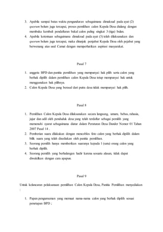 3. Apabila sampai batas waktu pengunduran sebagaimana dimaksud pada ayat (2)
quorum belum juga tercapai, proses pemilihan calon Kepala Desa diulang dengan
membuka kembali pendaftaran bakal calon paling singkat 3 (tiga) bulan.
4. Apabila ketentuan sebagaimana dimaksud pada ayat (3) telah dilaksanakan dan
quorum belum juga tercapai, maka ditunjuk penjabat Kepala Desa oleh pejabat yang
berwenang atas usul Camat dengan memperhatikan aspirasi masyarakat.
Pasal 7
1. anggota BPD dan panitia pemilihan yang mempunyai hak pilih serta calon yang
berhak dipilih dalam pemilihan calon Kepala Desa tetap mempunyai hak untuk
menggunakan hak pilihnya.
2. Calon Kepala Desa yang berasal dari putra desa tidak mempunyai hak pilih.
Pasal 8
1. Pemilihan Calon Kepala Desa dilaksanakan secara langsung, umum, bebas, rahasia,
jujur dan adil oleh penduduk desa yang telah terdaftar sebagai pemilih yang
memenuhi syarat sebagaimana diatur dalam Peraturan Desa Dander Nomor 01 Tahun
2007 Pasal 14 .
2. Pemberian suara dilakukan dengan mencoblos foto calon yang berhak dipilih dalam
bilik suara yang telah disediakan oleh panitia pemilihan.
3. Seorang pemilih hanya memberikan suaranya kepada 1 (satu) orang calon yang
berhak dipilih.
4. Seorang pemilih yang berhalangan hadir karena sesuatu alasan, tidak dapat
diwakilkan dengan cara apapun.
Pasal 9
Untuk kelancaran pelaksanaan pemilihan Calon Kepala Desa, Panitia Pemilihan menyediakan
:
1. Papan pengumuman yang memuat nama-nama calon yang berhak dipilih sesuai
penetapan BPD ;
 