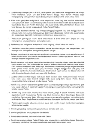 c. Apabila sampai dengan jam 14.00 WIB jumlah pemilih yang hadir untuk menggunakan hak pilihnya
belum memenuhi qorum (2/3 dari Daftar Pemilih Tetap), maka Panlak Pilkades dapat
memperpanjang waktu pemilihan Kepala Desa paling lama 2 (dua) kali 60 (enam puluh) menit.
d. Kotak suara yang akan dipergunakan untuk tempat kartu suara yang telah dicoblos adalah kotak
suara yang masih dalam keadaan kosong. Kotak tersebut diperlihatkan terlebih dahulu kepada Calon
Kepala Desa, Saksi dan Pemilih. Selanjutnya kotak suara tersebut ditutup kembali dan dikunci. Anak
kunci disimpan dan menjadi tanggungjawab Ketua Panlak Pilkades.
e. Kotak suara diletakkan di tempat yang strategis sehingga para pemilih yang telah menggunakan hak
pilihnya mudah memasukkan kartu suaranya, Calon Kepala Desa dapat melihat kotak suara tersebut
dan para petugas dapat lebih mudah dalam melaksanakan pengawasannya.
f. Pelaksanaan pemungutan suara dapat dilaksanakan di Balai Desa atau tempat lain yang
memungkinkan untuk pelaksanaan pemungutan suara.
g. Pemberian suara oleh pemilih dilaksanakan secara langsung, umum, bebas dan rahasia.
h. Pemberian suara oleh pemilih dilaksanakan secara berurutan dengan cara menyerahkan kartu
undangan atas nama pemilih masing-masing kepada petugas.
i. Petugas menerima surat undangan dari pemilih dan mencocokkan dengan nomor yang tercantum di
dalam Daftar Pemilih Tetap dengan memberikan tanda tertentu. Selanjutnya petugas menukar surat
undangan tersebut dengan kartu suara.
j. Pemilih menerima kartu suara masih dalam keadaan dilipat, kemudian dibawa masuk ke dalam bilik
suara. Didalam bilik, kartu suara dibuka dan diperiksa apakah dalam kondisi baik atau rusak. Apabila
kartu suara dalam keadaan baik, selanjutnya pemilih melaksanakan hak pilihnya dengan mencoblos
tanda gambar Calon Kepala Desa yang dikehendaki dengan menggunakan alat yang telah
disediakan oleh Panitia. Kemudian kartu suara dilipat kembali seperti semula dan dibawa keluar bilik
untuk dimasukan ke dalam kotak suara yang telah disediakan.
k. Apabila setelah diperiksa ternyata kartu suara dalam keadaan rusak, maka pemilih dapat menukar
kartu suara yang rusak tersebut dengan kartu suara yang baru kepada Panitia dengan
mengembalikan kartu yang rusak tersebut kepada Panitia.
l. Pemilih yang keliru mencoblos tanda gambar Calon Kepala Desa yang dipilihnya dapat meminta ganti
kartu suara sebanyak 1 (satu) kali kepada Panitia dengan mengembalikan kartu suara yang keliru
tersebut kepada Panitia.
m. Pemilih yang cacat badan, misalnya tuna netra, lumpuh, jompo dll setelah menerima kartu suara
dapat dibantu oleh 1 (satu) orang Panitia yang diikuti oleh semua Saksi Calon Kepala Desa untuk
memberikan hak suaranya dalam bilik suara dimana orang yang bersangkutan mencoblos sendiri
tanda gambar Calon Kepala Desa yang dipilihnya tanpa dipengaruhi oleh Panitia maupun para Saksi.
n. Panitia dapat mengatur tatacara pemberian suara oleh pemilih dengan memberikan kesempatan
terlebih dahulu kepada :
1) Pemilih yang sedang hamil, pemilih yang membawa bayi atau anak kecil.
2) Pemilih yang berusia lanjut, jompo atau cacat badan.
3) Pemilih yang dipandang perlu didahulukan oleh Panitia.
o. Pemilih yang duduk sebagai Panlak Pilkades atau petugas lainnya serta Calon Kepala Desa diberi
kesempatan memberikan hak suaranya pada saat-saat terakhir pemungutan suara.
 