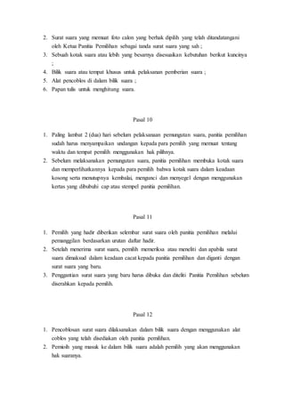 2. Surat suara yang memuat foto calon yang berhak dipilih yang telah ditandatangani
oleh Ketua Panitia Pemilihan sebagai tanda surat suara yang sah ;
3. Sebuah kotak suara atau lebih yang besarnya disesuaikan kebutuhan berikut kuncinya
;
4. Bilik suara atau tempat khusus untuk pelaksanan pemberian suara ;
5. Alat pencoblos di dalam bilik suara ;
6. Papan tulis untuk menghitung suara.
Pasal 10
1. Paling lambat 2 (dua) hari sebelum pelaksanaan pemungutan suara, panitia pemilihan
sudah harus menyampaikan undangan kepada para pemilih yang memuat tentang
waktu dan tempat pemilih menggunakan hak pilihnya.
2. Sebelum melaksanakan pemungutan suara, panitia pemilihan membuka kotak suara
dan memperlihatkannya kepada para pemilih bahwa kotak suara dalam keadaan
kosong serta menutupnya kembalai, mengunci dan menyegel dengan menggunakan
kertas yang dibubuhi cap atau stempel panitia pemilihan.
Pasal 11
1. Pemilih yang hadir diberikan selembar surat suara oleh panitia pemilihan melalui
pemanggilan berdasarkan urutan daftar hadir.
2. Setelah menerima surat suara, pemilih memeriksa atau meneliti dan apabila surat
suara dimaksud dalam keadaan cacat kepada panitia pemilihan dan diganti dengan
surat suara yang baru.
3. Penggantian surat suara yang baru harus dibuka dan diteliti Panitia Pemilihan sebelum
diserahkan kepada pemilih.
Pasal 12
1. Pencoblosan surat suara dilaksanakan dalam bilik suara dengan menggunakan alat
coblos yang telah disediakan oleh panitia pemilihan.
2. Pemioih yang masuk ke dalam bilik suara adalah pemilih yang akan menggunakan
hak suaranya.
 
