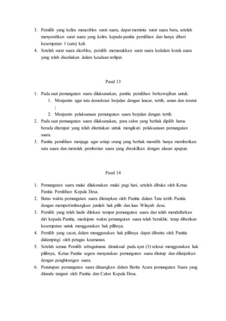 3. Pemilih yang keliru mencoblos surat suara, dapat meminta surat suara baru, setelah
menyerahkan surat suara yang keliru kepada panitia pemilihan dan hanya diberi
kesempatan 1 (satu) kali.
4. Setelah surat suara dicoblos, pemilih memasukkan surat suara kedalam kotak suara
yang telah disediakan dalam keadaan terlipat.
Pasal 13
1. Pada saat pemungutan suara dilaksanakan, panitia pemilihan berkewajiban untuk:
1. Menjamin agar tata demokrasi berjalan dengan lancar, tertib, aman dan teratur
;
2. Menjamin pelaksanaan pemungutan suara berjalan dengan tertib.
2. Pada saat pemungutan suara dilaksanakan, para calon yang berhak dipilih harus
berada ditempat yang telah ditentukan untuk mengikuti pelaksanaan pemungutan
suara.
3. Panitia pemilihan menjaga agar setiap orang yang berhak memilih hanya memberikan
satu suara dan menolak pemberian suara yang diwakilkan dengan alasan apapun.
Pasal 14
1. Pemungutan suara mulai dilaksnakan mulai pagi hari, setelah dibuka oleh Ketua
Panitia Pemilihan Kepala Desa.
2. Batas waktu pemungutan suara ditetapkan oleh Panitia dalam Tata tertib Panitia
dengan mempertimbangkan jumlah hak pilih dan luas Wilayah desa.
3. Pemilih yang telah hadir dilokasi tempat pemungutan suara dan telah mendaftarkan
diri kepada Panitia, meskipun waktu pemungutan suara telah berakhir, tetap diberikan
kesempatan untuk menggunakan hak pilihnya.
4. Pemilih yang cacat, dalam menggunakan hak pilihnya dapat dibantu oleh Panitia
didampingi oleh petugas keamanan.
5. Setelah semua Pemilih sebagaimana dimaksud pada ayat (3) selesai menggunakan hak
pilihnya, Ketua Panitia segera menyatakan pemungutan suara ditutup dan dilanjutkan
dengan penghitungan suara.
6. Penutupan pemungutan suara dituangkan dalam Berita Acara pemungutan Suara yang
ditanda tangani oleh Panitia dan Calon Kepala Desa.
 