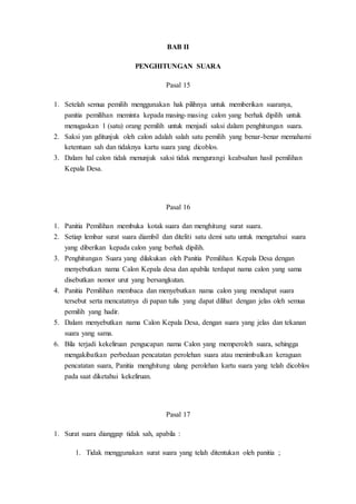 BAB II
PENGHITUNGAN SUARA
Pasal 15
1. Setelah semua pemilih menggunakan hak pilihnya untuk memberikan suaranya,
panitia pemilihan meminta kepada masing-masing calon yang berhak dipilih untuk
menugaskan 1 (satu) orang pemilih untuk menjadi saksi dalam penghitungan suara.
2. Saksi yan gditunjuk oleh calon adalah salah satu pemilih yang benar-benar memahami
ketentuan sah dan tidaknya kartu suara yang dicoblos.
3. Dalam hal calon tidak menunjuk saksi tidak mengurangi keabsahan hasil pemilihan
Kepala Desa.
Pasal 16
1. Panitia Pemilihan membuka kotak suara dan menghitung surat suara.
2. Setiap lembar surat suara diambil dan diteliti satu demi satu untuk mengetahui suara
yang diberikan kepada calon yang berhak dipilih.
3. Penghitungan Suara yang dilakukan oleh Panitia Pemilihan Kepala Desa dengan
menyebutkan nama Calon Kepala desa dan apabila terdapat nama calon yang sama
disebutkan nomor urut yang bersangkutan.
4. Panitia Pemilihan membaca dan menyebutkan nama calon yang mendapat suara
tersebut serta mencatatnya di papan tulis yang dapat dilihat dengan jelas oleh semua
pemilih yang hadir.
5. Dalam menyebutkan nama Calon Kepala Desa, dengan suara yang jelas dan tekanan
suara yang sama.
6. Bila terjadi kekeliruan pengucapan nama Calon yang memperoleh suara, sehingga
mengakibatkan perbedaan pencatatan perolehan suara atau menimbulkan keraguan
pencatatan suara, Panitia menghitung ulang perolehan kartu suara yang telah dicoblos
pada saat diketahui kekeliruan.
Pasal 17
1. Surat suara dianggap tidak sah, apabila :
1. Tidak menggunakan surat suara yang telah ditentukan oleh panitia ;
 