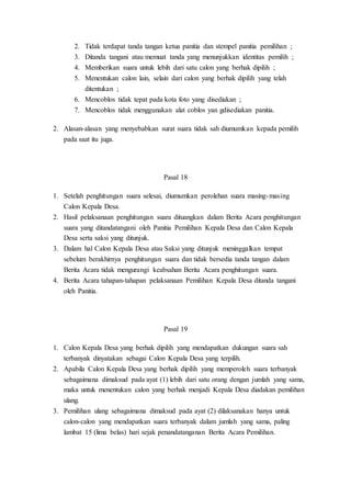 2. Tidak terdapat tanda tangan ketua panitia dan stempel panitia pemilihan ;
3. Ditanda tangani atau memuat tanda yang menunjukkan identitas pemilih ;
4. Memberikan suara untuk lebih dari satu calon yang berhak dipilih ;
5. Menentukan calon lain, selain dari calon yang berhak dipilih yang telah
ditentukan ;
6. Mencoblos tidak tepat pada kota foto yang disediakan ;
7. Mencoblos tidak menggunakan alat coblos yan gdisediakan panitia.
2. Alasan-alasan yang menyebabkan surat suara tidak sah diumumkan kepada pemilih
pada saat itu juga.
Pasal 18
1. Setelah penghitungan suara selesai, diumumkan perolehan suara masing-masing
Calon Kepala Desa.
2. Hasil pelaksanaan penghitungan suara dituangkan dalam Berita Acara penghitungan
suara yang ditandatangani oleh Panitia Pemilihan Kepala Desa dan Calon Kepala
Desa serta saksi yang ditunjuk.
3. Dalam hal Calon Kepala Desa atau Saksi yang ditunjuk meninggalkan tempat
sebelum berakhirnya penghitungan suara dan tidak bersedia tanda tangan dalam
Berita Acara tidak mengurangi keabsahan Berita Acara penghitungan suara.
4. Berita Acara tahapan-tahapan pelaksanaan Pemilihan Kepala Desa ditanda tangani
oleh Panitia.
Pasal 19
1. Calon Kepala Desa yang berhak dipilih yang mendapatkan dukungan suara sah
terbanyak dinyatakan sebagai Calon Kepala Desa yang terpilih.
2. Apabila Calon Kepala Desa yang berhak dipilih yang memperoleh suara terbanyak
sebagaimana dimaksud pada ayat (1) lebih dari satu orang dengan jumlah yang sama,
maka untuk menentukan calon yang berhak menjadi Kepala Desa diadakan pemilihan
ulang.
3. Pemilihan ulang sebagaimana dimaksud pada ayat (2) dilaksanakan hanya untuk
calon-calon yang mendapatkan suara terbanyak dalam jumlah yang sama, paling
lambat 15 (lima belas) hari sejak penandatanganan Berita Acara Pemilihan.
 