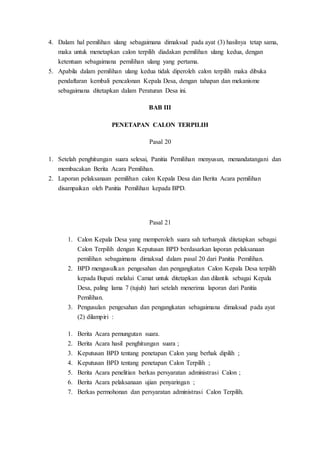 4. Dalam hal pemilihan ulang sebagaimana dimaksud pada ayat (3) hasilnya tetap sama,
maka untuk menetapkan calon terpilih diadakan pemilihan ulang kedua, dengan
ketentuan sebagaimana pemilihan ulang yang pertama.
5. Apabila dalam pemilihan ulang kedua tidak diperoleh calon terpilih maka dibuka
pendaftaran kembali pencalonan Kepala Desa, dengan tahapan dan mekanisme
sebagaimana ditetapkan dalam Peraturan Desa ini.
BAB III
PENETAPAN CALON TERPILIH
Pasal 20
1. Setelah penghitungan suara selesai, Panitia Pemilihan menyusun, menandatangani dan
membacakan Berita Acara Pemilihan.
2. Laporan pelaksanaan pemilihan calon Kepala Desa dan Berita Acara pemilihan
disampaikan oleh Panitia Pemilihan kepada BPD.
Pasal 21
1. Calon Kepala Desa yang memperoleh suara sah terbanyak ditetapkan sebagai
Calon Terpilih dengan Keputusan BPD berdasarkan laporan pelaksanaan
pemilihan sebagaimana dimaksud dalam pasal 20 dari Panitia Pemilihan.
2. BPD mengusulkan pengesahan dan pengangkatan Calon Kepala Desa terpilih
kepada Bupati melalui Camat untuk ditetapkan dan dilantik sebagai Kepala
Desa, paling lama 7 (tujuh) hari setelah menerima laporan dari Panitia
Pemilihan.
3. Pengusulan pengesahan dan pengangkatan sebagaimana dimaksud pada ayat
(2) dilampiri :
1. Berita Acara pemungutan suara.
2. Berita Acara hasil penghitungan suara ;
3. Keputusan BPD tentang penetapan Calon yang berhak dipilih ;
4. Keputusan BPD tentang penetapan Calon Terpilih ;
5. Berita Acara penelitian berkas persyaratan administrasi Calon ;
6. Berita Acara pelaksanaan ujian penyaringan ;
7. Berkas permohonan dan persyaratan administrasi Calon Terpilih.
 
