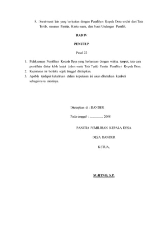 8. Surat-surat lain yang berkaitan dengan Pemilihan Kepala Desa terdiri dari Tata
Tertib, susunan Panitia, Kartu suara, dan Surat Undangan Pemilih.
BAB IV
PENUTUP
Pasal 22
1. Pelaksanaan Pemilihan Kepala Desa yang berkenaan dengan waktu, tempat, tata cara
pemilihan diatur lebih lanjut dalam suatu Tata Tertib Panitia Pemilihan Kepala Desa.
2. Keputusan ini berlaku sejak tanggal ditetapkan.
3. Apabila terdapat kekeliruan dalam keputusan ini akan dibetulkan kembali
sebagaimana mestinya.
Ditetapkan di : DANDER
Pada tanggal : ................ 2008
PANITIA PEMILIHAN KEPALA DESA
DESA DANDER
KETUA,
SUJITNO, S.P.
 