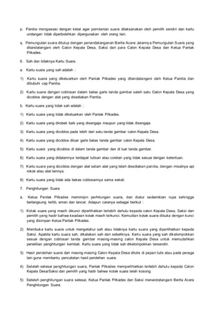 p. Panitia mengawasi dengan ketat agar pemberian suara dilaksanakan oleh pemilih sendiri dan kartu
undangan tidak diperbolehkan dipergunakan oleh orang lain.
q. Pemungutan suara ditutup dengan penandatanganan Berita Acara Jalannya Pemungutan Suara yang
ditandatangani oleh Calon Kepala Desa, Saksi dari para Calon Kepala Desa dan Ketua Panlak
Pilkades.
6. Sah dan tidaknya Kartu Suara.
a. Kartu suara yang sah adalah :
1) Kartu suara yang dikeluarkan oleh Panlak Pilkades yang ditandatangani oleh Ketua Panitia dan
dibubuhi cap Panitia.
2) Kartu suara dengan coblosan dalam batas garis tanda gambar salah satu Calon Kepala Desa yang
dicoblos dengan alat yang disediakan Panitia.
b. Kartu suara yang tidak sah adalah :
1) Kartu suara yang tidak dikeluarkan oleh Panlak Pilkades.
2) Kartu suara yang dirobek baik yang disengaja maupun yang tidak disengaja.
3) Kartu suara yang dicoblos pada lebih dari satu tanda gambar calon Kepala Desa.
4) Kartu suara yang dicoblos diluar garis batas tanda gambar calon Kepala Desa.
5) Kartu suara yang dicoblos di dalam tanda gambar dan di luar tanda gambar.
6) Kartu suara yang didalamnya terdapat tulisan atau coretan yang tidak sesuai dengan ketentuan.
7) Kartu suara yang dicoblos dengan alat selain alat yang telah disediakan panitia, dengan misalnya api
rokok atau alat lainnya.
8) Kartu suara yang tidak ada bekas coblosannya sama sekali.
7. Penghitungan Suara
a. Ketua Panlak Pilkades memimpin perhitungan suara, dan diatur sedemikian rupa sehingga
berlangsung tertib, aman dan lancar. Adapun caranya sebagai berikut :
1) Kotak suara yang masih dikunci diperlihatkan terlebih dahulu kepada calon Kepala Desa, Saksi dan
pemilih yang hadir bahwa keadaan kotak masih terkunci. Kemudian kotak suara dibuka dengan kunci
yang disimpan Ketua Panlak Pilkades.
2) Membuka kartu suara untuk mengetahui sah atau tidaknya kartu suara yang diperlihatkan kepada
Saksi. Apabila kartu suara sah, dikatakan sah dan sebaliknya. Kartu suara yang sah dikelompokkan
sesuai dengan coblosan tanda gambar masing-masing calon Kepala Desa untuk memudahkan
penelitian penghitungan kembali. Kartu suara yang tidak sah dikelompokkan tersendiri.
3) Hasil perolehan suara dari masing-masing Calon Kepala Desa ditulis di papan tulis atau pada peraga
lain guna membantu pencatatan hasil perolehan suara.
4) Setelah selesai penghitungan suara, Panlak Pilkades memperlihatkan terlebih dahulu kepada Calon
Kepala Desa/Saksi dan pemilih yang hadir bahwa kotak suara telah kosong.
5) Setelah penghitungan suara selesai, Ketua Panlak Pilkades dan Saksi menandatangani Berita Acara
Penghitungan Suara.
 