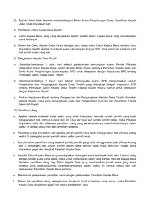 6) Apabila Saksi tidak bersedia menandatangani Berita Acara Penghitungan Suara, Pemilihan Kepala
Desa tetap dinyatakan sah.
8. Penetapan calon Kepala Desa terpilih :
a. Calon Kepala Desa yang yang dinyatakan terpilih adalah Calon Kepala Desa yang mendapatkan
suara terbanyak.
b. Dalam hal Calon Kepala Desa hanya terdapat satu orang maka Calon Kepala Desa tersebut baru
dinyatakan terpilih apabila mendapat suara sekurang-kurangnya 50% (lima puluh per seratus) lebih
dari jumlah suara yang sah.
9. Pengesahan Kepala Desa Terpilih
a. Selambat-lambatnya 1 (satu) hari setelah pelaksanaan pemungutan suara, Panlak Pilkades
melaporkan Calon Kepala Desa terpilih disertai Berita Acara Jalannya Pemilihan Kepala Desa dan
Berita Acara Penghitungan Suara kepada BPD untuk ditetapkan dengan Keputusan BPD tentang
Penetapan Calon Kepala Desa Terpilih.
b. Selambat-lambatnya 7 (tujuh) hari setelah pemungutan suara, BPD menyampaikan usulan
Pengesahan dan Pengangkatan Kepala Desa Terpilih yang dilengkapi dengan Keputusan BPD
tentang Penetapan Calon Kepala Desa Terpilih kepada Bupati melalui Camat untuk ditetapkan
dengan Keputusan Bupati.
c. Petikan Keputusan Bupati tentang Pengesahan dan Pengangkatan Kepala Desa Terpilih diberikan
kepada Kepala Desa yang bersangkutan pada saat Pengambilan Sumpah dan Pelantikan Kepala
Desa oleh Bupati.
10. Pemilihan Ulang
a. Apabila setelah melewati batas waktu yang telah ditentukan, ternyata jumlah pemilih yang hadir
menggunakan hak pilihnya kurang dari 2/3 (dua per tiga) dari jumlah pemilih tetap, maka Pilkades
dinyatakan batal dan dilakukan pemilihan ulang yang pelaksanaannya selambat-lambatnya dalam
waktu 14 (empat belas) hari dari pemilihan pertama.
b. Pemilihan ulang dinyatakan sah apabila jumlah pemilih yang hadir menggunakan hak pilihnya paling
sedikit ½ (setengah) jumlah pemilih dalam daftar pemilih tetap.
c. Apabila dalam pemilihan ulang tersebut jumlah pemilih yang hadir menggunakan hak pilihnya kurang
dari ½ (setengah) dari jumlah pemilih dalam daftar pemilih tetap maka pemilihan Kepala Desa
dinyatakan gagal dan diangkat Penjabat Kepala Desa.
d. Apabila Calon Kepala Desa yang mendapatkan dukungan suara terbanyak lebih dari 1 (satu) orang
dengan jumlah suara yang sama, maka untuk menentukan calon yang berhak menjadi Kepala Desa
diadakan pemilihan ulang bagi Calon Kepala Desa yang mendapatkan jumlah suara yang sama
tersebut yang pelaksanaannya selambat -lambatnya dalam waktu 14 (empat belas) hari dari
pelaksanaan Pemilihan Kepala Desa pertama.
e. Mekanisme pelaksanaan pemilihan sama dengan pelaksanaan Pemilihan Kepala Desa.
f. Dalam hal pemilihan ulang sebagaimana dimaksud huruf d hasilnya tetap sama, maka Pemilihan
Kepala Desa dinyatakan gagal dan dibuka pendaftaran baru.
 