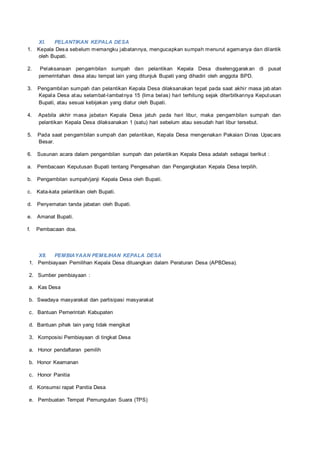 XI. PELANTIKAN KEPALA DESA
1. Kepala Desa sebelum memangku jabatannya, mengucapkan sumpah menurut agamanya dan dilantik
oleh Bupati.
2. Pelaksanaan pengambilan sumpah dan pelantikan Kepala Desa diselenggarakan di pusat
pemerintahan desa atau tempat lain yang ditunjuk Bupati yang dihadiri oleh anggota BPD.
3. Pengambilan sumpah dan pelantikan Kepala Desa dilaksanakan tepat pada saat akhir masa jab atan
Kepala Desa atau selambat-lambatnya 15 (lima belas) hari terhitung sejak diterbitkannya Keputusan
Bupati, atau sesuai kebijakan yang diatur oleh Bupati.
4. Apabila akhir masa jabatan Kepala Desa jatuh pada hari libur, maka pengambilan sumpah dan
pelantikan Kepala Desa dilaksanakan 1 (satu) hari sebelum atau sesudah hari libur tersebut.
5. Pada saat pengambilan sumpah dan pelantikan, Kepala Desa mengenakan Pakaian Dinas Upacara
Besar.
6. Susunan acara dalam pengambilan sumpah dan pelantikan Kepala Desa adalah sebagai berikut :
a. Pembacaan Keputusan Bupati tentang Pengesahan dan Pengangkatan Kepala Desa terpilih.
b. Pengambilan sumpah/janji Kepala Desa oleh Bupati.
c. Kata-kata pelantikan oleh Bupati.
d. Penyematan tanda jabatan oleh Bupati.
e. Amanat Bupati.
f. Pembacaan doa.
XII. PEMBIAYAAN PEMILIHAN KEPALA DESA
1. Pembiayaan Pemilihan Kepala Desa dituangkan dalam Peraturan Desa (APBDesa).
2. Sumber pembiayaan :
a. Kas Desa
b. Swadaya masyarakat dan partisipasi masyarakat
c. Bantuan Pemerintah Kabupaten
d. Bantuan pihak lain yang tidak mengikat
3. Komposisi Pembiayaan di tingkat Desa
a. Honor pendaftaran pemilih
b. Honor Keamanan
c. Honor Panitia
d. Konsumsi rapat Panitia Desa
e. Pembuatan Tempat Pemungutan Suara (TPS)
 