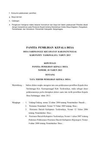 f. Konsumsi pelaksanaan pemilihan
g. Biaya lain-lain
h. Cadangan.
4. Pengaturan mengenai indeks besaran honorarium dan biaya lain dalam pelaksanaan Pilkades dibuat
dengan berpedoman pada Peraturan Bupati tentang Standarisasi Indeks Biaya Kegiatan, Pengadaan,
Pemeliharaan dan Honorarium Pemerintah Kabupaten Banjarnegara.
PANITIA PEMILIHAN KEPALA DESA
DESA SARIMANGGU KECAMATAN KARANGNUNGGAL
KABUPATEN TASIKMALAYA TAHUN 2013
KEPUTUSAN
PANITIA PEMILIHAN KEPALA DESA
NOMOR : 01 TAHUN 2013
TENTANG
TATA TERTIB PEMILIHAN KEPALA DESA
Menimbang : bahwa dalam rangka mengatur tata cara pelaksanaan pemilihan Kepala desa
Sarimanggu Kec. Karangnunggal Kab. Tasikmalaya, maka sebagai dasar
pelaksanaannya perlu ditetapkan dalam suatu tata tertib pemilihan Kepala
Desa Sarimanggu tahun 2013.
Mengingat : 1. Undang-Undang nomor 32 tahun 2004 tentang Pemerintahan Daerah ;
2. Peraturan Pemerintah Nomor 72 Tahun 2005 tentang Desa ;
3. Peraturan Daerah Kabupaten Tasikmalaya, Nomor 12 Tahun 2006
tentang Pemerintahan Desa ;
4. Peraturan Daerah Kabupaten Tasikmalaya, Nomor 1 tahun 2007 tentang
Pedoman Pelaksanaan Peraturan Daerah Kabupaten Bojonegoro Nomor
8 tahun 2006 tentang Pemerintahan Desa ;
 
