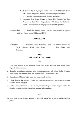 5. Keputusan Bupati Bojonegoro Nomor 188/33/KEP/412.11/2007 Tahun
2007 tentang Pengesahan Anggota Badan Permusyawaratan Desa (
BPD ) Dander Kecamatan Dander Kabupaten Bojonegoro .
6. Peraturan Desa Dander Nomor 01 Tahun 2007 Tentang Tata Cara
Pencalonan, Pemilihan, Pengangkatan, Pelantikan, Pemberhentian
Kepala Desa dan Tata Cara Pengangkatan Penjabat Kepala Desa
Memperhatikan : Hasil Musyawarah Panitia Pemilihan Kepala Desa Sarimanggu
pada hari Minggu tanggal 01 Februari 20013
MEMUTUSKAN :
Menetapkan : Keputusan Panitia Pemilihan Kepala Desa Dander tentang Tata
Tertib Pemilihan Kepala Desa Dander Kec. Dander Kab.
Bojonegoro
BAB I
HAK MEMILIH DAN DIPILIH
Pasal 1
Yang dapat memilih dalam pemilihan Kepala Desa adalah penduduk desa Warga Negara
Republik Indonesia yang :
a. Terdaftar sebagai penduduk desa yang bersangkutan secara sah paling singkat 6 (enam)
bulan dengan tidak terputus-putus dan terdaftar dalam Daftar Pemilih Tetap ;
b. Sudah berusia 17 (tujuh belas) tahun atau sudah pernah kawin ;
c. Tidak dicabut hak pilihnya berdasarkan keputusan pengadilan yang telah mempunyai
kekuatan hukum yang pasti.
d. Daftar pemilih ditetapkan oleh panitia dengan ditandatangani seluruh anggota panitia dan
diketahui oleh Kepala Desa, Ketua BPD serta calon Kepala Desa.
Pasal 2
(1) Yang dapat menjadi Kepala Desa adalah penduduk desa Warga Negara Republik Indonesia,
yang :
 
