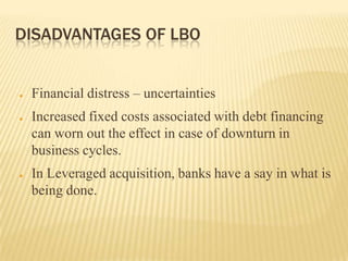 DISADVANTAGES OF LBO


●   Financial distress – uncertainties
●   Increased fixed costs associated with debt financing
    can worn out the effect in case of downturn in
    business cycles.
●   In Leveraged acquisition, banks have a say in what is
    being done.
 