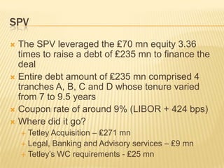 SPV
 The SPV leveraged the ₤70 mn equity 3.36
  times to raise a debt of ₤235 mn to finance the
  deal
 Entire debt amount of ₤235 mn comprised 4
  tranches A, B, C and D whose tenure varied
  from 7 to 9.5 years
 Coupon rate of around 9% (LIBOR + 424 bps)
 Where did it go?
     Tetley Acquisition – ₤271 mn
     Legal, Banking and Advisory services – ₤9 mn
     Tetley’s WC requirements - ₤25 mn
 