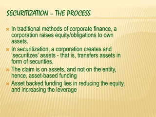 SECURITIZATION – THE PROCESS
 In traditional methods of corporate finance, a
  corporation raises equity/obligations to own
  assets.
 In securitization, a corporation creates and
  „securitizes‟ assets - that is, transfers assets in
  form of securities.
 The claim is on assets, and not on the entity,
  hence, asset-based funding
 Asset backed funding lies in reducing the equity,
  and increasing the leverage
 