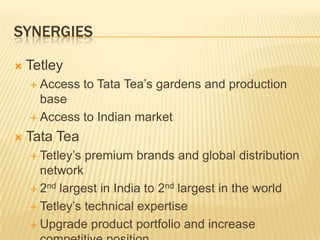 SYNERGIES

   Tetley
     Access     to Tata Tea’s gardens and production
      base
     Access to Indian market

   Tata Tea
     Tetley’s   premium brands and global distribution
      network
     2nd largest in India to 2nd largest in the world

     Tetley’s technical expertise

     Upgrade product portfolio and increase
 