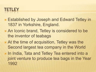 TETLEY

 Established by Joseph and Edward Tetley in
  1837 in Yorkshire, England.
 An Iconic brand, Tetley is considered to be
  the inventor of teabags
 At the time of acquisition, Tetley was the
  Second largest tea company in the World
 In India, Tata and Tetley Tea entered into a
  joint venture to produce tea bags in the Year
  1992
 