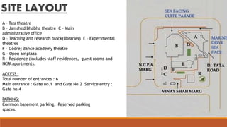 SITE LAYOUT
A – Tata theatre
B – Jamshed Bhabha theatre C – Main
administrative office
D – Teaching and research block(libraries) E – Experimental
theatres
F – Godrej dance academy theatre
G – Open air plaza
R – Residence (includes staff residences, guest rooms and
NCPAapartments.
ACCESS :
Total number of entrances : 6
Main entrance : Gate no.1 and Gate No.2 Service entry :
Gate no.4
PARKING:
Common basement parking. Reserved parking
spaces.
 