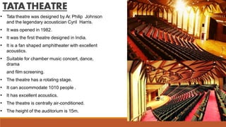 TATATHEATRE
• Tata theatre was designed by Ar. Philip Johnson
and the legendary acoustician Cyril Harris.
• It was opened in 1982.
• It was the first theatre designed in India.
• It is a fan shaped amphitheater with excellent
acoustics.
• Suitable for chamber music concert, dance,
drama
and film screening.
• The theatre has a rotating stage.
• It can accommodate 1010 people .
• It has excellent acoustics.
• The theatre is centrally air-conditioned.
• The height of the auditorium is 15m.
 
