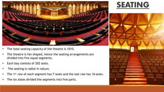 SEATING
• The total seating capacity of the theatre is 1010.
• The theatre is fan shaped, hence the seating arrangements are
divided into five equal segments.
• Each bay consists of 202 seats.
• The seating is radial in nature.
• The 1st row of each segment has 7 seats and the last row has 16 seats.
• The six aisles divided the segments into five parts.
 