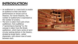 INTRODUCTION
• An auditorium is a room built to enable
an audience to hear and watch
performances at venues such as
theatres. For movie theatres, the
number of auditoriums is expressed as
the number of screens.
• The term is taken from Latin (from
audītōrium, from audītōrius
(“‘pertaining to hearing’”)); the
concept is taken from the Greek
auditorium, which had a series of semi-
circular seating shelves in the theatre,
divided by broad 'belts', called
diazomata, with eleven rows of seats
between each.
 
