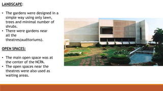 LANDSCAPE:
• The gardens were designed in a
simple way using only lawn,
trees and minimal number of
shrubs.
• There were gardens near
all the
theatres(auditoriums).
OPEN SPACES:
• The main open space was at
the center of the NCPA.
• The open spaces near the
theatres were also used as
waiting areas.
 