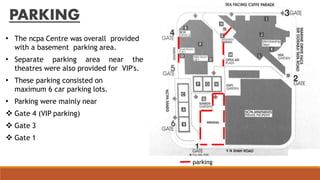 PARKING
• The ncpa Centre was overall provided
with a basement parking area.
• Separate parking area near the
theatres were also provided for VIP's.
• These parking consisted on
maximum 6 car parking lots.
• Parking were mainly near
 Gate 4 (VIP parking)
 Gate 3
 Gate 1
parking
 