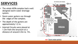 SERVICES
• The whole NCPA complex had a well
designed storm water drainage
system.
• Storm water gutters ran through
the edges of the complex.
• The depth of the gutters are
approximately 1.2 m.
• Internal Circuits were placed at
1.2m from the structure at a
distance of around 4.5m to 7m.
Storm water gutters
 