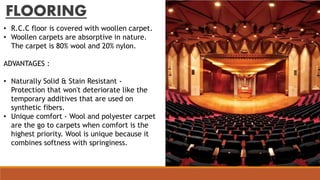 FLOORING
• R.C.C floor is covered with woollen carpet.
• Woollen carpets are absorptive in nature.
The carpet is 80% wool and 20% nylon.
ADVANTAGES :
• Naturally Solid & Stain Resistant -
Protection that won't deteriorate like the
temporary additives that are used on
synthetic fibers.
• Unique comfort - Wool and polyester carpet
are the go to carpets when comfort is the
highest priority. Wool is unique because it
combines softness with springiness.
 
