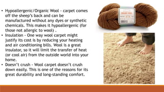 • Hypoallergenic/Organic Wool - carpet comes
off the sheep’s back and can be
manufactured without any dyes or synthetic
chemicals. This makes it hypoallergenic (for
those not allergic to wool) .
• Insulation - One way wool carpet might
justify its cost is by reducing your heating
and air conditioning bills. Wool is a great
insulator, so it will limit the transfer of heat
(or cool air) from the outside world into your
home.
• Doesn’t crush - Wool carpet doesn’t crush
down easily. This is one of the reasons for its
great durability and long-standing comfort.
 