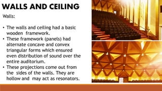WALLS AND CEILING
Walls:
• The walls and ceiling had a basic
wooden framework.
• These framework (panels) had
alternate concave and convex
triangular forms which ensured
even distribution of sound over the
entire auditorium.
• These projections come out from
the sides of the walls. They are
hollow and may act as resonators.
 