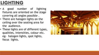 LIGHTING
• A good number of lighting
fixtures are oriented on the stage
covering all angles possible .
• There are halogen lights on the
ceiling over the seating area for
the audience.
• These lights are of different types,
qualities, intensities, colour etc.
eg- halogen lights, spot lights,
focus lights.
 