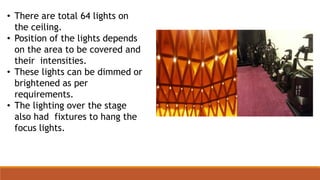 • There are total 64 lights on
the ceiling.
• Position of the lights depends
on the area to be covered and
their intensities.
• These lights can be dimmed or
brightened as per
requirements.
• The lighting over the stage
also had fixtures to hang the
focus lights.
 