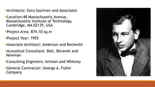 Architects: Eero Saarinen and Associates
Location:48 Massachusetts Avenue,
Massachusetts Institute of Technology,
Cambridge, MA 02139, USA
Project Area: 874.10 sq.m
Project Year: 1955
Associate Architect: Anderson and Beckwith
Acoustical Consultant: Bolt, Beranek and
Newman
Consulting Engineers: Amman and Whitney
General Contractor: George A. Fuller
Company
 