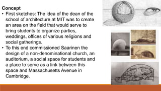 Concept
• First sketches: The idea of the dean of the
school of architecture at MIT was to create
an area on the field that would serve to
bring students to organize parties,
weddings, offices of various religions and
social gatherings.
• To this end commissioned Saarinen the
design of a non-denominational church, an
auditorium, a social space for students and
a place to serve as a link between this
space and Massachusetts Avenue in
Cambridge.
 
