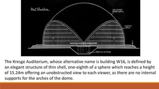 The Kresge Auditorium, whose alternative name is building W16, is defined by
an elegant structure of thin shell, one-eighth of a sphere which reaches a height
of 15.24m offering an unobstructed view to each viewer, as there are no internal
supports for the arches of the dome.
 
