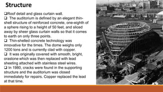 Structure
Roof detail and glass curtain wall.
 The auditorium is defined by an elegant thin-
shell structure of reinforced concrete, one-eighth of
a sphere rising to a height of 50 feet, and sliced
away by sheer glass curtain walls so that it comes
to earth on only three points.
 Thin-shelled concrete technology was
innovative for the times. The dome weighs only
1200 tons and is currently clad with copper.
 It was originally covered with smooth, bright,
orastone which was then replaced with lead
sheeting attached with stainless steel wires.
 In 1980, cracks were found in the supporting
structure and the auditorium was closed
immediately for repairs. Copper replaced the lead
at that time.
 