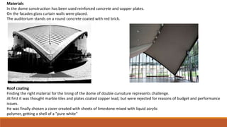 Materials
In the dome construction has been used reinforced concrete and copper plates.
On the facades glass curtain walls were placed.
The auditorium stands on a round concrete coated with red brick.
Roof coating
Finding the right material for the lining of the dome of double curvature represents challenge.
At first it was thought marble tiles and plates coated copper lead, but were rejected for reasons of budget and performance
issues.
He was finally chosen a cover created with sheets of limestone mixed with liquid acrylic
polymer, getting a shell of a "pure white"
 
