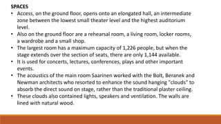 SPACES
• Access, on the ground floor, opens onto an elongated hall, an intermediate
zone between the lowest small theater level and the highest auditorium
level.
• Also on the ground floor are a rehearsal room, a living room, locker rooms,
a wardrobe and a small shop.
• The largest room has a maximum capacity of 1,226 people, but when the
stage extends over the section of seats, there are only 1,144 available.
• It is used for concerts, lectures, conferences, plays and other important
events.
• The acoustics of the main room Saarinen worked with the Bolt, Beranek and
Newman architects who resorted to enhance the sound hanging "clouds" to
absorb the direct sound on stage, rather than the traditional plaster ceiling.
• These clouds also contained lights, speakers and ventilation. The walls are
lined with natural wood.
 