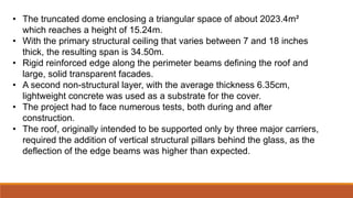 • The truncated dome enclosing a triangular space of about 2023.4m²
which reaches a height of 15.24m.
• With the primary structural ceiling that varies between 7 and 18 inches
thick, the resulting span is 34.50m.
• Rigid reinforced edge along the perimeter beams defining the roof and
large, solid transparent facades.
• A second non-structural layer, with the average thickness 6.35cm,
lightweight concrete was used as a substrate for the cover.
• The project had to face numerous tests, both during and after
construction.
• The roof, originally intended to be supported only by three major carriers,
required the addition of vertical structural pillars behind the glass, as the
deflection of the edge beams was higher than expected.
 