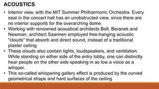 ACOUSTICS
• Interior view, with the MIT Summer Philharmonic Orchestra. Every
seat in the concert hall has an unobstructed view, since there are
no interior supports for the overarching dome.
• Working with renowned acoustical architects Bolt, Beranek and
Newman, architect Saarinen employed free-hanging acoustic
"clouds" that absorb and direct sound, instead of a traditional
plaster ceiling.
• These clouds also contain lights, loudspeakers, and ventilation.
While standing on either side of the entry lobby, one can distinctly
hear people on the other side speaking in as low a voice as a
whisper.
• This so-called whispering gallery effect is produced by the curved
geometrical shape and hard surfaces of the ceiling.
 