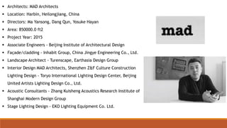  Architects: MAD Architects
 Location: Harbin, Heilongjiang, China
 Directors: Ma Yansong, Dang Qun, Yosuke Hayan
 Area: 850000.0 ft2
 Project Year: 2015
 Associate Engineers - Beijing Institute of Architectural Design
 Façade/cladding - Inhabit Group, China Jingye Engineering Co., Ltd.
 Landscape Architect - Turenscape, Earthasia Design Group
 Interior Design MAD Architects, Shenzhen Z&F Culture Construction
Lighting Design - Toryo International Lighting Design Center, Beijing
United Artists Lighting Design Co., Ltd.
 Acoustic Consultants - Zhang Kuisheng Acoustics Research Institute of
Shanghai Modern Design Group
 Stage Lighting Design - EKO Lighting Equipment Co. Ltd.
 