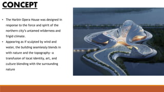 • The Harbin Opera House was designed in
response to the force and spirit of the
northern city’s untamed wilderness and
frigid climate.
• Appearing as if sculpted by wind and
water, the building seamlessly blends in
with nature and the topography—a
transfusion of local identity, art, and
culture blending with the surrounding
nature
CONCEPT
 