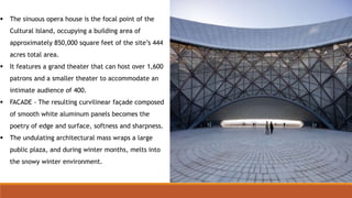  The sinuous opera house is the focal point of the
Cultural Island, occupying a building area of
approximately 850,000 square feet of the site’s 444
acres total area.
 It features a grand theater that can host over 1,600
patrons and a smaller theater to accommodate an
intimate audience of 400.
 FACADE - The resulting curvilinear façade composed
of smooth white aluminum panels becomes the
poetry of edge and surface, softness and sharpness.
 The undulating architectural mass wraps a large
public plaza, and during winter months, melts into
the snowy winter environment.
 