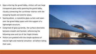  Upon entering the grand lobby, visitors will see large
transparent glass walls spanning the grand lobby,
visually connecting the curvilinear interior with the
swooping façade and exterior plaza.
 Soaring above, a crystalline glass curtain wall soars
over the grand lobby space with the support of a
lightweight structure.
 Comprised of glass pyramids, the surface alternates
between smooth and faceted, referencing the
billowing snow and ice of the frigid climate.
 Visitors are greeted with the simple opulence of
natural light and material sensation—all before taking
their seat.
 
