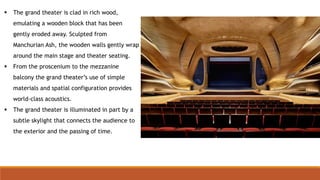  The grand theater is clad in rich wood,
emulating a wooden block that has been
gently eroded away. Sculpted from
Manchurian Ash, the wooden walls gently wrap
around the main stage and theater seating.
 From the proscenium to the mezzanine
balcony the grand theater’s use of simple
materials and spatial configuration provides
world-class acoustics.
 The grand theater is illuminated in part by a
subtle skylight that connects the audience to
the exterior and the passing of time.
 