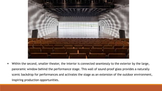  Within the second, smaller theater, the interior is connected seamlessly to the exterior by the large,
panoramic window behind the performance stage. This wall of sound-proof glass provides a naturally
scenic backdrop for performances and activates the stage as an extension of the outdoor environment,
inspiring production opportunities.
 