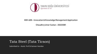 Tata Steel (Tata Ticson)
Submitted to – Assist. Prof Dr.Sameer Hamdan
IKM~608 – Innovation& Knowledge Management Application
Choudhry Umer Sultan - 20223081
 