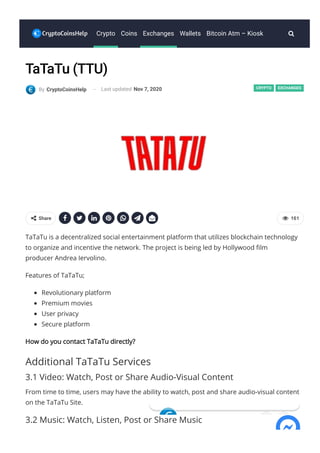 CRYPTO EXCHANGES
      
TaTaTu (TTU)
By CryptoCoinsHelp Last updated Nov 7, 2020
TaTaTu is a decentralized social entertainment platform that utilizes blockchain technology
to organize and incentive the network. The project is being led by Hollywood 몭lm
producer Andrea Iervolino.
Features of TaTaTu;
Revolutionary platform
Premium movies
User privacy
Secure platform
How do you contact TaTaTu directly?
Additional TaTaTu Services
3.1 Video: Watch, Post or Share Audio-Visual Content
From time to time, users may have the ability to watch, post and share audio-visual content
on the TaTaTu Site.
3.2 Music: Watch, Listen, Post or Share Music
  161
 Share
Crypto Coins Exchanges Wallets Bitcoin Atm – Kiosk 
 