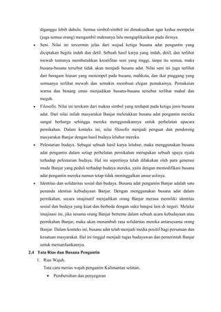 diganggu lebih dahulu. Semua simbol-simbol ini dimaksudkan agar kedua mempelai
(juga semua orang) mengambil maknanya lalu mengaplikasikan pada dirinya.
• Seni. Nilai ini tercermin jelas dari wujud ketiga busana adat pengantin yang
diciptakan begitu indah dan detil. Sebuah hasil karya yang indah, detil, dan terlihat
mewah tentunya membutuhkan kreatifitas seni yang tinggi, tanpa itu semua, maka
busana-busana tersebut tidak akan menjadi busana adat. Nilai seni ini juga terlihat
dari beragam hiasan yang menempel pada busana, mahkota, dan ikat pinggang yang
semuanya terlihat mewah dan semakin membuat elegan pemakainya. Pemakaian
warna dan benang emas menjadikan busana-busana tersebut terlihat mahal dan
megah.
• Filosofis. Nilai ini terekam dari makna simbol yang terdapat pada ketiga jenis busana
adat. Dari nilai inilah masyarakat Banjar meletakkan busana adat pengantin mereka
sangat berharga sehingga mereka menggunakannya untuk perhelatan upacara
pernikahan. Dalam konteks ini, nilai filosofis menjadi penguat dan pendorong
masyarakat Banjar dengan hasil budaya leluhur mereka.
• Pelestarian budaya. Sebagai sebuah hasil karya leluhur, maka menggunakan busana
adat pengantin dalam setiap perhelatan pernikahan merupakan sebuah upaya nyata
terhadap pelestarian budaya. Hal ini sepertinya telah dilakukan oleh para generasi
muda Banjar yang peduli terhadap budaya mereka, yaitu dengan memodifikasi busana
adat pengantin mereka namun tetap tidak meninggalkan unsur aslinya.
• Identitas dan solidaritas sosial dan budaya. Busana adat pengantin Banjar adalah satu
penanda identias kebudayaan Banjar. Dengan menggunakan busana adat dalam
pernikahan, secara imajinatif menjadikan orang Banjar merasa memiliki identitas
sosial dan budaya yang kuat dan berbeda dengan suku bangsa lain di negeri. Melalui
imajinasi ini, jika sesama orang Banjar bertemu dalam sebuah acara kebudayaan atau
pernikahan Banjar, maka akan menambah rasa solidaritas mereka antarsesama orang
Banjar. Dalam konteks ini, busana adat telah menjadi media positif bagi persatuan dan
kesatuan masyarakat. Hal ini tinggal menjadi tugas budayawan dan pemerintah Banjar
untuk memanfaatkannya.
2.4 Tata Rias dan Busana Pengantin
1. Rias Wajah.
Tata cara merias wajah pengantin Kalimantan selatan;
• Pembersihan dan penyegaran
 