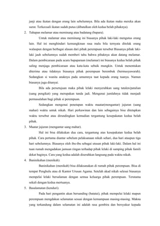 janji atau ikatan dengan orang lain sebelumnya. Bila ada ikatan maka mereka akan
surut. Terkecuali ikatan sudah putus (dibatalkan oleh kedua belah pihaknya).
2. Tahapan melamar atau meminang atau badatang (bapara).
Untuk malamar atau meminang ini biasanya pihak laki-laki mengutus orang
lain. Hal ini menghindari kemungkinan rasa malu bila ternyata ditolak orang
walaupun dengan berbagai alasan dari pihak perempuan tersebut Biasanya pihak laki-
laki jauh sebelumnya sudah memberi tahu bahwa pihaknya akan datang melamar.
Dalam pembicaraan pada acara bapaparaan (melamar) ini biasanya kedua belah pihak
saling menjaga pembicaraan atau kata-kata sebaik mungkin. Untuk menentukan
diterima atau tidaknya biasanya pihak perempuan berembuk (bermusyawarah).
Sedangkan si wanita anaknya pada umumnya taat kepada orang tuanya. Namun
biasanya juga ditanyai.
Bila ada persetujuan maka pihak lelaki menyerahkan uang tatalen/patalian
(uang pengikat) yang merupakan tanda jadi. Mengenai jumlahnya tidak menjadi
permasalahan bagi pihak si perempuan.
Sedangkan mengenai penetapan waktu maatar(mengantar) jujuran (uang
mahar) waktu untuk nikah. Hari perkawinan dan lain sebagainya bisa ditetapkan
waktu tersebut atau dirundingkan kemudian tergantung kesepakatan kedua belah
pihak.
3. Maatar jujuran (mengantar uang mahar).
Hal ini bisa dilakukan dua cara, tergantung atas kesepakatan kedua belah
pihak. Cara pertama diantar sebelum pelaksanaan nikah sehari, dua hari ataupun tiga
hari sebelumnya. Biasanya oleh ibu-ibu sebagai utusan pihak laki-laki. Dalam hal ini
tuan rumah mengadakan jamuan ringan terhadap pihak lelaki di samping pihak famili
dekat baginya. Cara yang kedua adalah diserahkan langsung pada waktu nikah.
4. Baninikahan (menikah).
Baninikahan (menikah) bisa dilaksanakan di rumah pihak perempuan. Bisa di
tempat Penghulu atau di Kantor Urusan Agama. Setelah akad nikah selesai biasanya
mempelai lelaki bersalaman dengan semua keluarga pihak perempuan. Terutama
sekali dengan kedua mertuanya.
5. Basalamatan (kenduri).
Pada hari pengantin akan bersanding (batatai), pihak mempelai lelaki mapun
perempuan mengdakan selamatan sesuai dengan kemampuan masing-masing. Makna
yang terkandung dalam selamatan ini adalah rasa gembira dan bersyukur kepada
 
