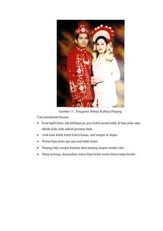 Gambar 11 ; Pengantin Babaju Kubaya Panjang
Cara pemakaian busana;
• Kain/tapih harus ada halilipan,air guci boleh penuh/tidak di baju poko atau
dikida-kida, kida adalah penutup dada.
• Arah kain boleh boleh kekiri/kanan, asal tumpal di depan
• Warna baju poko apa saja asal tidak hitam.
• Panjang baju sampai kepalan dam panjang lengan sampai siku
• Selop tertutup, disesuaikan warna baju boleh warna hitam tanpa border.
 